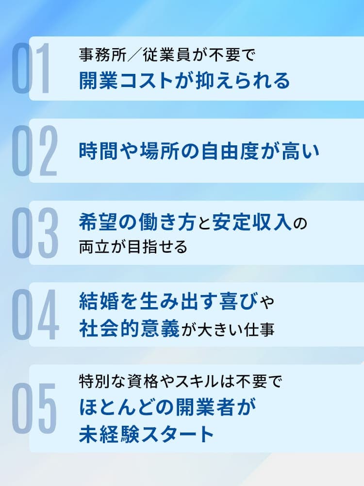 ・事務所/従業員が不要で開業コストが抑えられる・時間や場所の自由度が高い・希望の働き方と安定収入の両立が目指せる・結婚を生み出す喜びや、社会的意義が大きい仕事・特別な資格やスキルは不要でほとんどの開業者が未経験スタート