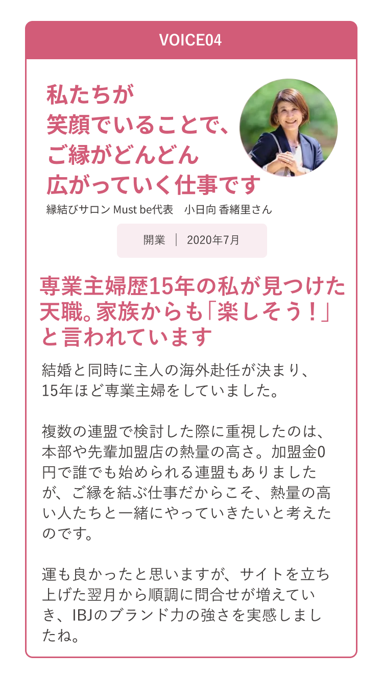 VOICE04 私たちが笑顔でいることで、ご縁がどんどん広がっていく仕事です。 縁結びサロン Must be代表 小日向 香緒里さん
                      専業主婦歴15年の私が見つけた天職。家族からも「楽しそう！」と言われています。 結婚と同時に主人の海外赴任が決まり、15年ほど専業主婦をしていました。
                      複数の連盟で検討した際に重視したのは、本部や先輩加盟店の熱量の高さ。加盟金0円で誰でも始めらる連盟もありましたが、ご縁を結ぶ仕事だからこそ、熱量の高い人たちと一緒にやっていきたいと考えたのです。
                      運も良かったと思いますが、サイトを立ち上げた翌月から順調に問合せが増えていき、IB」のブランド力の強さを実感しましたね。