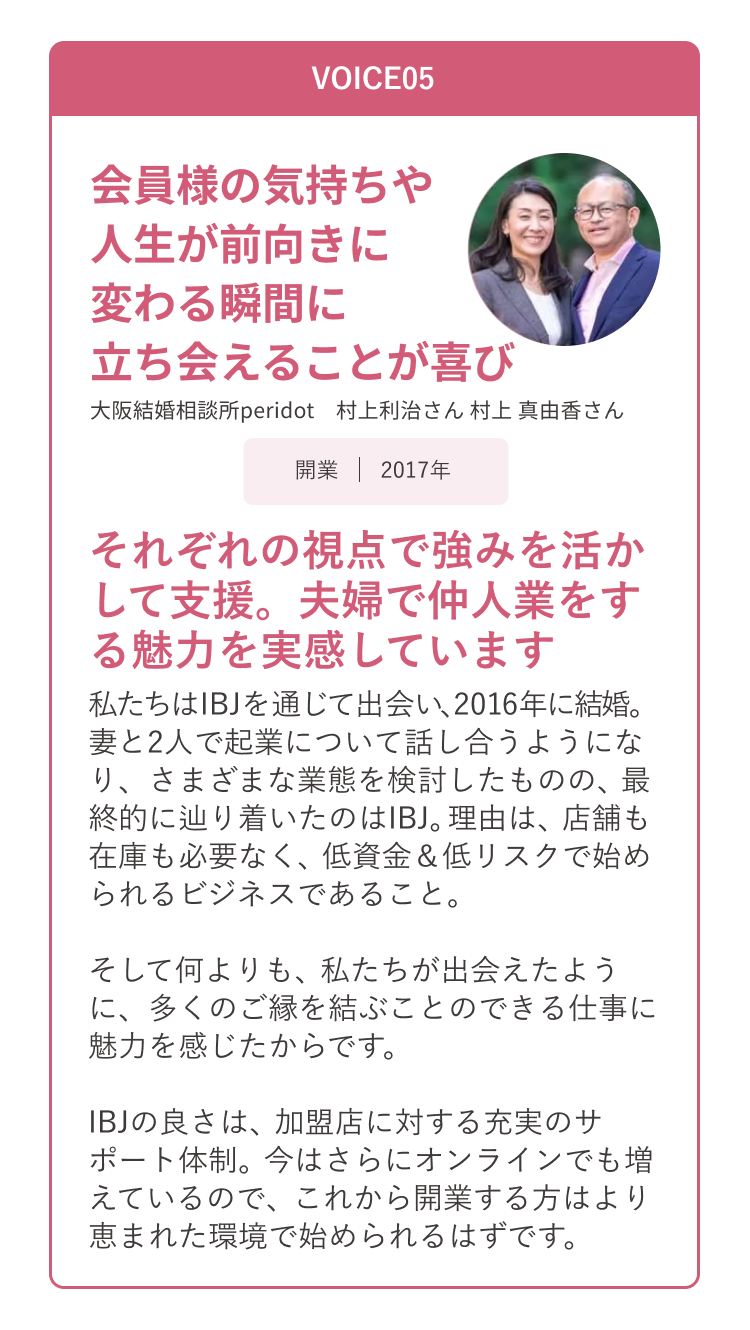 VOICE05 会員様の気持ちや人生が前向きに変わる瞬間に立ち会えることが喜び。 大阪結婚相談所peridot 村上利治さん村上真由香さん
                      それぞれの視点で強みを活かして支援。夫婦で仲人業をする魅力を実感しています。 私たちはIB」を通じて出会い、2016年に結婚。
                      妻と2人で起業について話し合うようになり、さまざまな業態を検討したものの、最終的に辿り着いたのはIB」。理由は、店舗も在庫も必要なく、低資金＆低リスクで始められるビジネスであること。
                      そして何よりも、私たちが出会えたように、多くのご縁を結ぶことのできる仕事に魅力を感じたからです。
                      IB」の良さは、加盟店に対する充実のサポート体制。今はさらにオンラインでも増えているので、これから開業する方はより恵まれた環境で始められるはずです。
