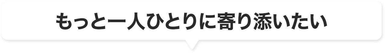 もっと一人ひとりに寄り添いたい